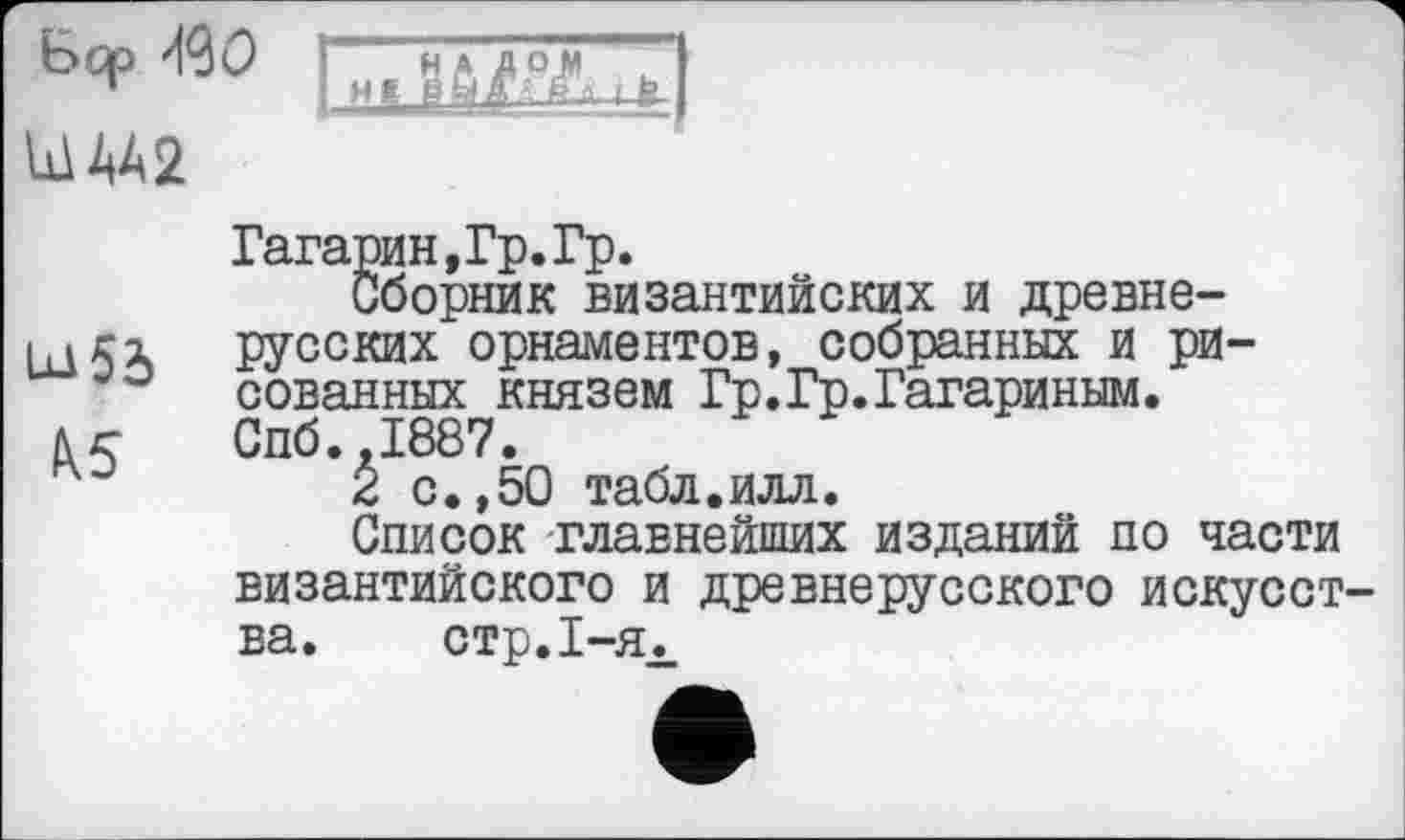 ﻿bqp ЩО
ША2

Гагарин,Гр. Гр.
Сборник византийских и древне-русских орнаментов, собранных и рисованных князем Гр.Гр.Гагариным.
и Спб.,1887.
2 с.,50 табл.илл.
Список главнейших изданий по части византийского и древнерусского искусства. стр. 1-я.,